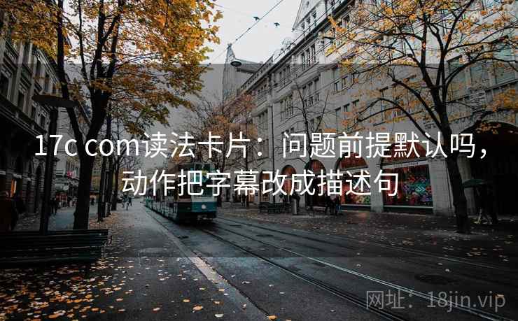 17c com读法卡片：问题前提默认吗，动作把字幕改成描述句
