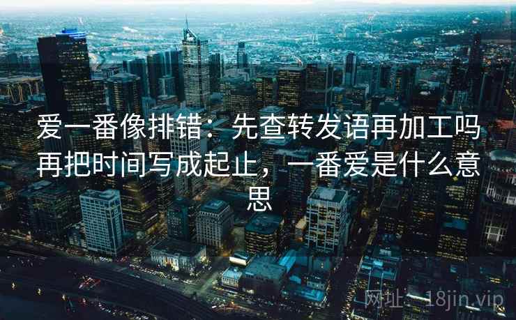 爱一番像排错：先查转发语再加工吗再把时间写成起止，一番爱是什么意思