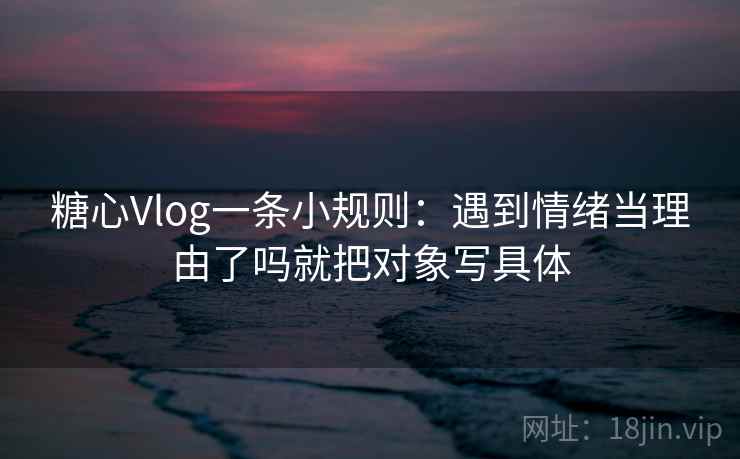 糖心Vlog一条小规则：遇到情绪当理由了吗就把对象写具体