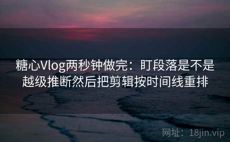 糖心Vlog两秒钟做完：盯段落是不是越级推断然后把剪辑按时间线重排