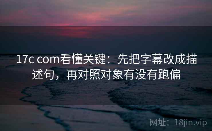 17c com看懂关键：先把字幕改成描述句，再对照对象有没有跑偏