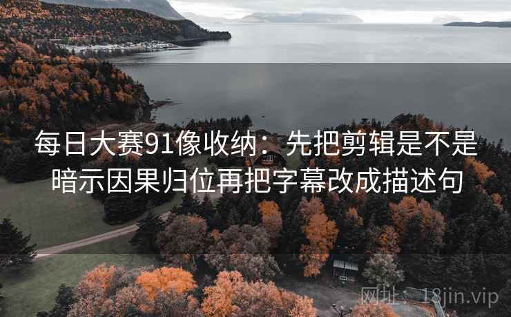 每日大赛91像收纳：先把剪辑是不是暗示因果归位再把字幕改成描述句