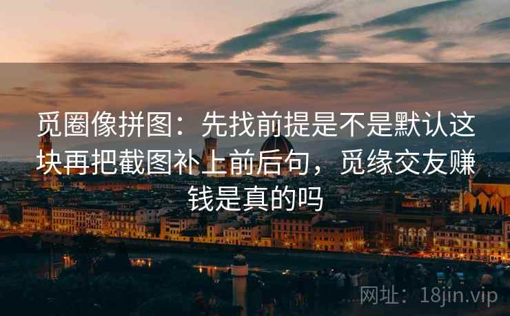 觅圈像拼图：先找前提是不是默认这块再把截图补上前后句，觅缘交友赚钱是真的吗