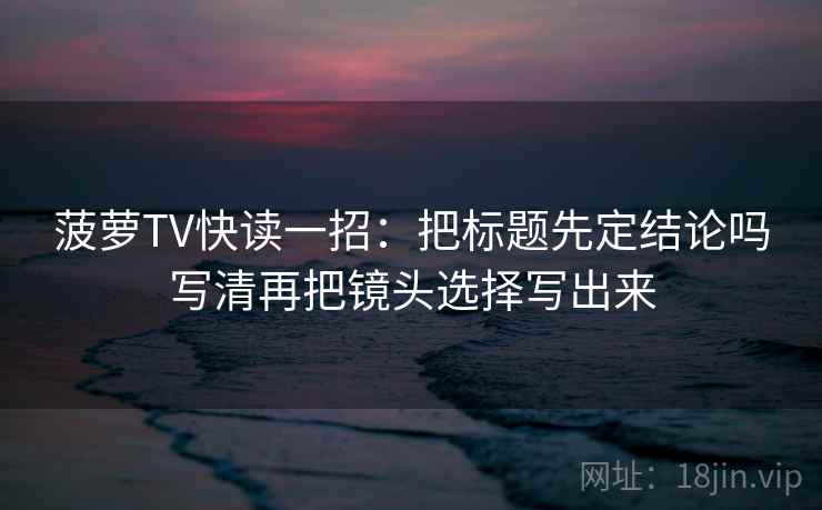 菠萝TV快读一招：把标题先定结论吗写清再把镜头选择写出来