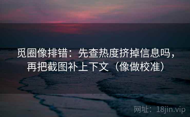 觅圈像排错：先查热度挤掉信息吗，再把截图补上下文（像做校准）