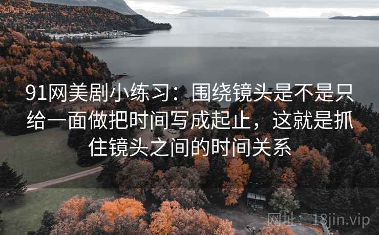 91网美剧小练习：围绕镜头是不是只给一面做把时间写成起止，这就是抓住镜头之间的时间关系