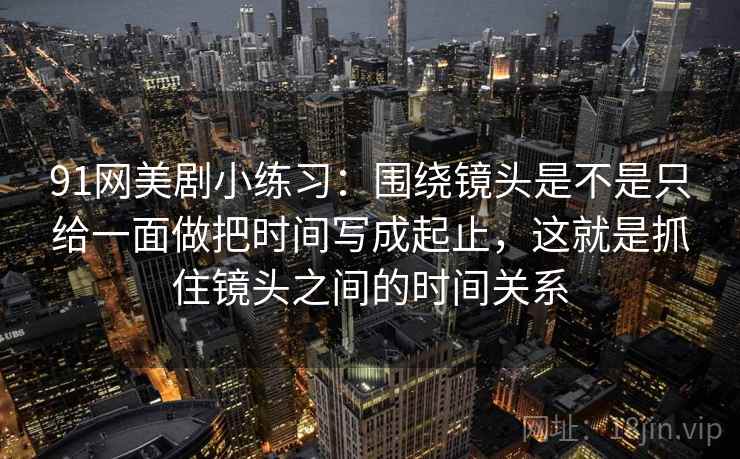 91网美剧小练习：围绕镜头是不是只给一面做把时间写成起止，这就是抓住镜头之间的时间关系