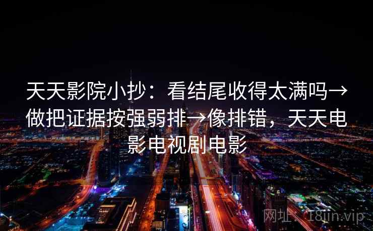 天天影院小抄：看结尾收得太满吗→做把证据按强弱排→像排错，天天电影电视剧电影