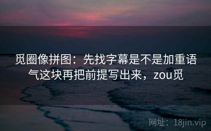 觅圈像拼图：先找字幕是不是加重语气这块再把前提写出来，zou觅