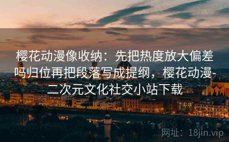 樱花动漫像收纳：先把热度放大偏差吗归位再把段落写成提纲，樱花动漫-二次元文化社交小站下载