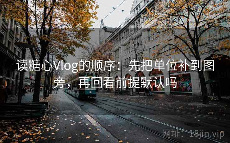 读糖心Vlog的顺序：先把单位补到图旁，再回看前提默认吗