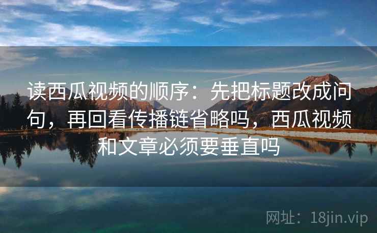读西瓜视频的顺序：先把标题改成问句，再回看传播链省略吗，西瓜视频和文章必须要垂直吗