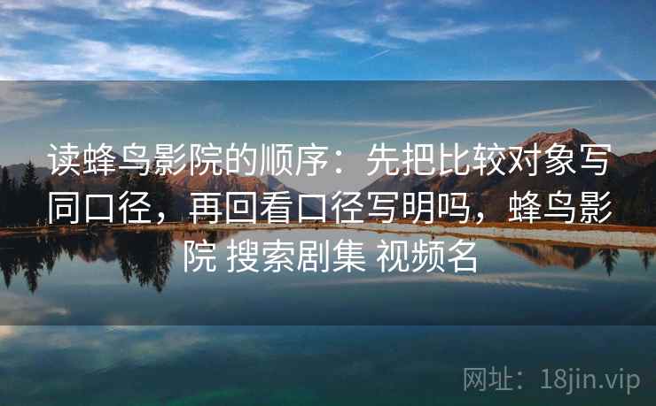 读蜂鸟影院的顺序：先把比较对象写同口径，再回看口径写明吗，蜂鸟影院 搜索剧集 视频名