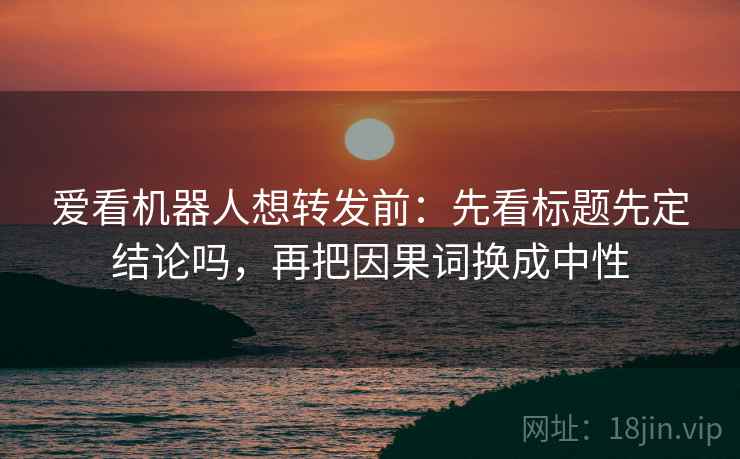 爱看机器人想转发前：先看标题先定结论吗，再把因果词换成中性