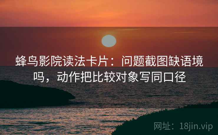 蜂鸟影院读法卡片：问题截图缺语境吗，动作把比较对象写同口径