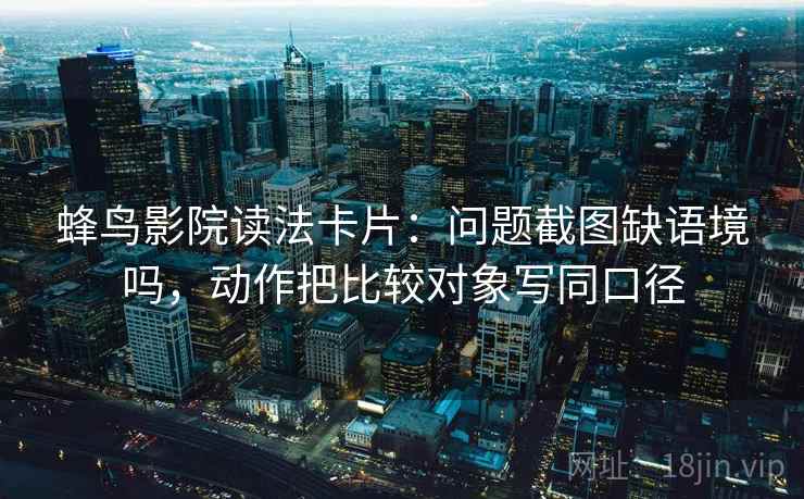 蜂鸟影院读法卡片：问题截图缺语境吗，动作把比较对象写同口径