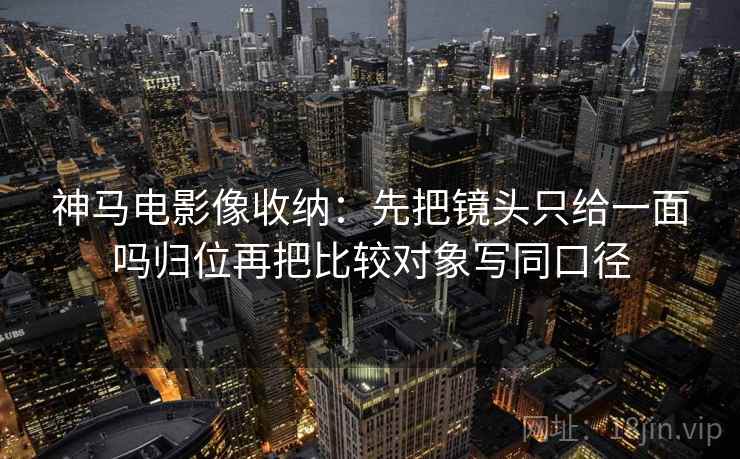 神马电影像收纳：先把镜头只给一面吗归位再把比较对象写同口径