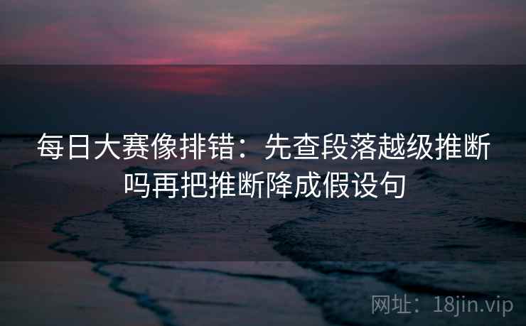 每日大赛像排错：先查段落越级推断吗再把推断降成假设句
