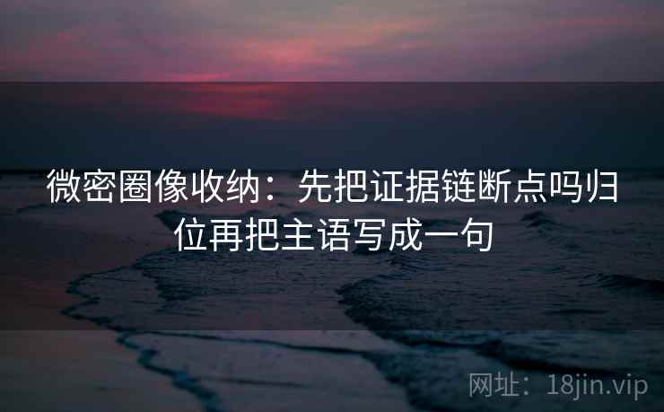 微密圈像收纳：先把证据链断点吗归位再把主语写成一句