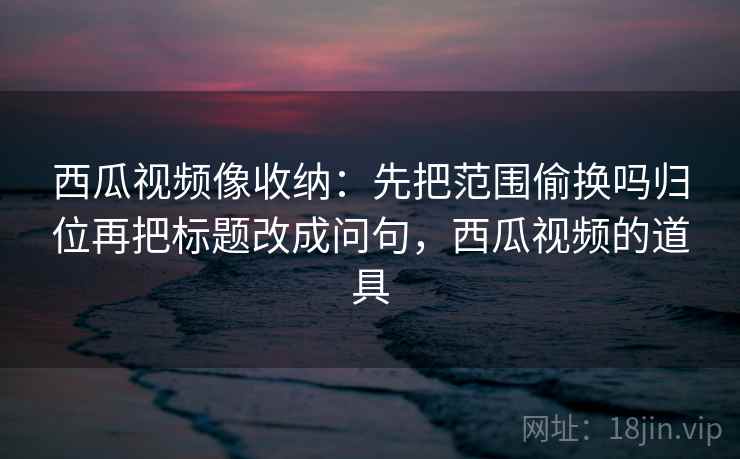 西瓜视频像收纳：先把范围偷换吗归位再把标题改成问句，西瓜视频的道具