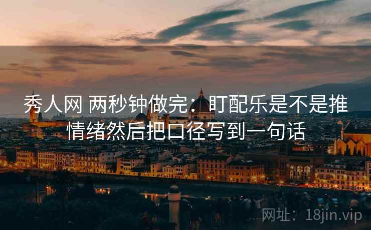 秀人网 两秒钟做完：盯配乐是不是推情绪然后把口径写到一句话