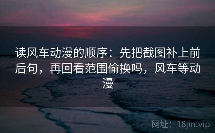 读风车动漫的顺序：先把截图补上前后句，再回看范围偷换吗，风车等动漫