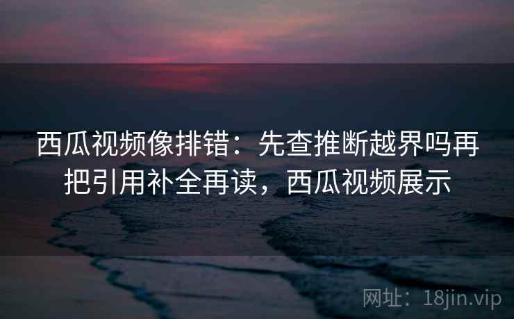西瓜视频像排错：先查推断越界吗再把引用补全再读，西瓜视频展示