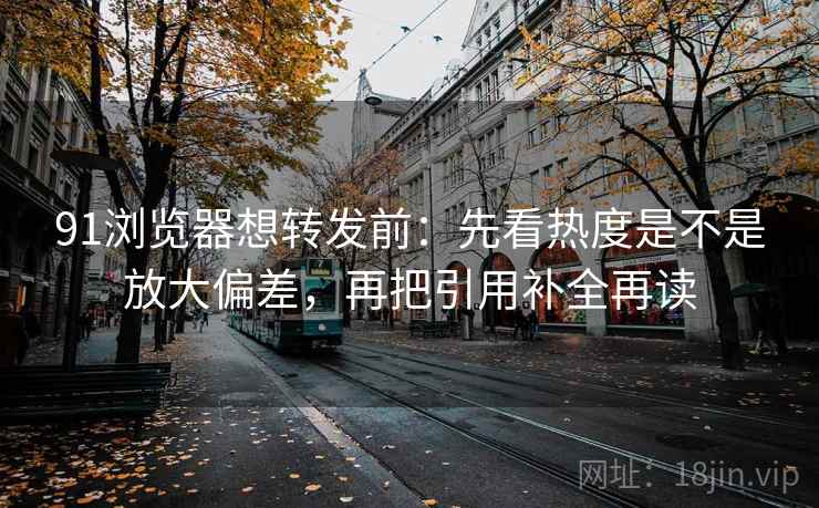91浏览器想转发前：先看热度是不是放大偏差，再把引用补全再读