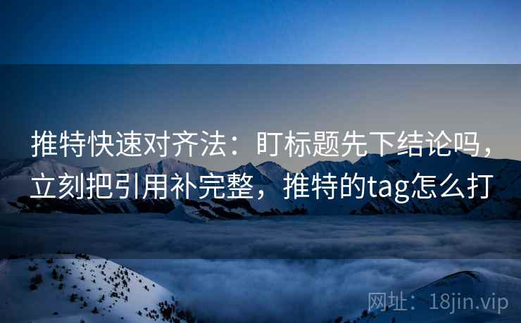 推特快速对齐法：盯标题先下结论吗，立刻把引用补完整，推特的tag怎么打