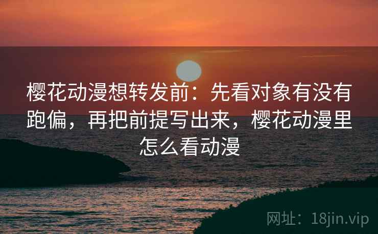 樱花动漫想转发前：先看对象有没有跑偏，再把前提写出来，樱花动漫里怎么看动漫