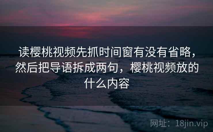 读樱桃视频先抓时间窗有没有省略，然后把导语拆成两句，樱桃视频放的什么内容