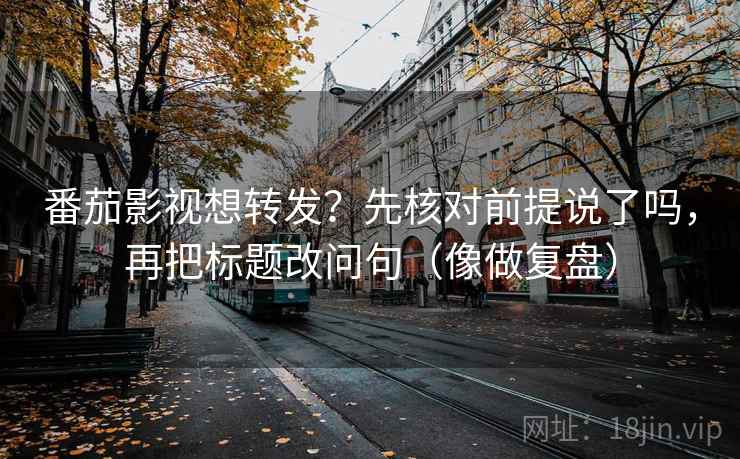 番茄影视想转发？先核对前提说了吗，再把标题改问句（像做复盘）