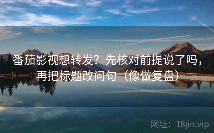 番茄影视想转发？先核对前提说了吗，再把标题改问句（像做复盘）
