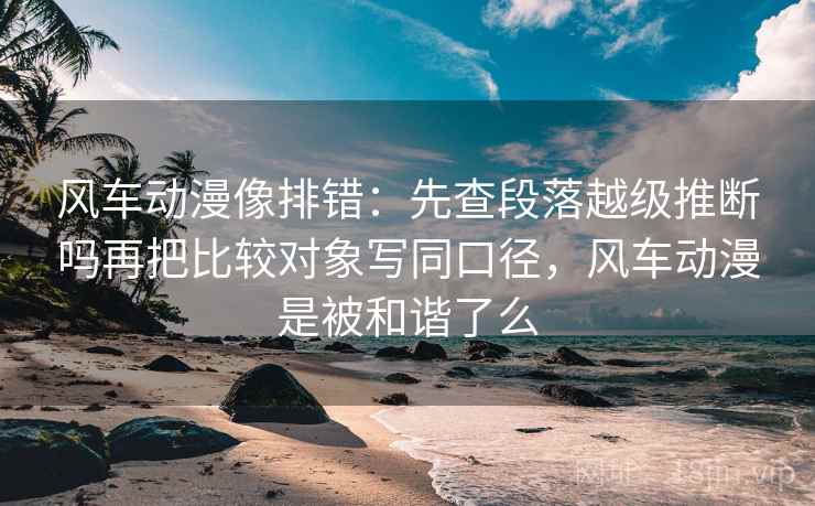 风车动漫像排错：先查段落越级推断吗再把比较对象写同口径，风车动漫是被和谐了么