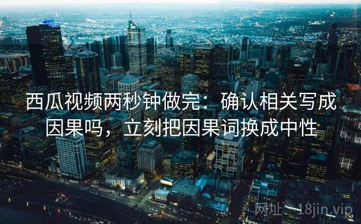 西瓜视频两秒钟做完：确认相关写成因果吗，立刻把因果词换成中性
