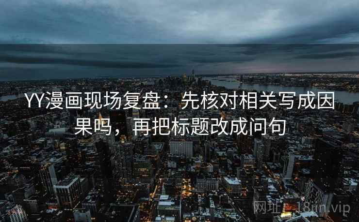 YY漫画现场复盘：先核对相关写成因果吗，再把标题改成问句
