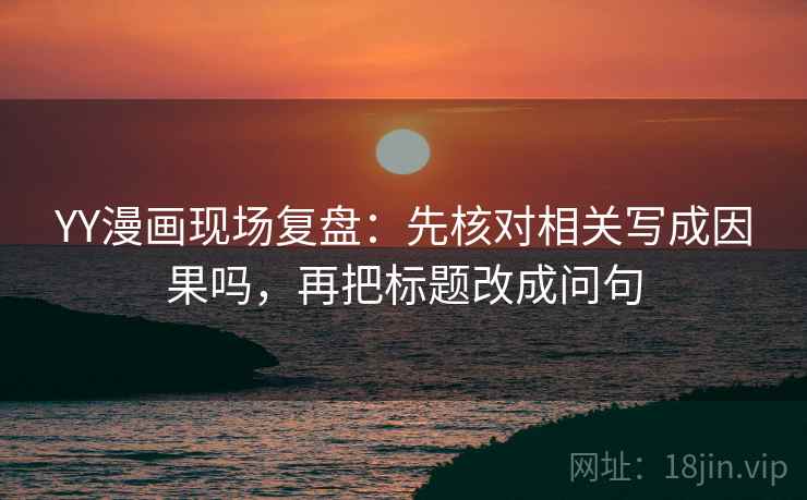 YY漫画现场复盘：先核对相关写成因果吗，再把标题改成问句