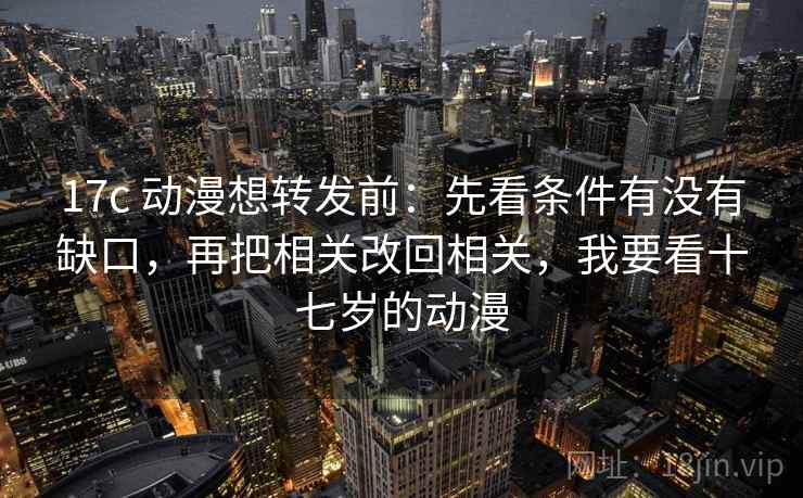 17c 动漫想转发前：先看条件有没有缺口，再把相关改回相关，我要看十七岁的动漫