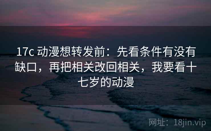17c 动漫想转发前：先看条件有没有缺口，再把相关改回相关，我要看十七岁的动漫