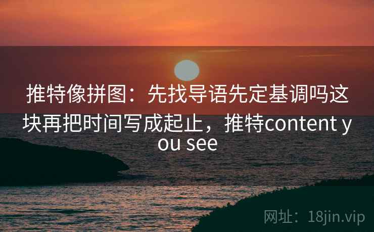 推特像拼图：先找导语先定基调吗这块再把时间写成起止，推特content you see