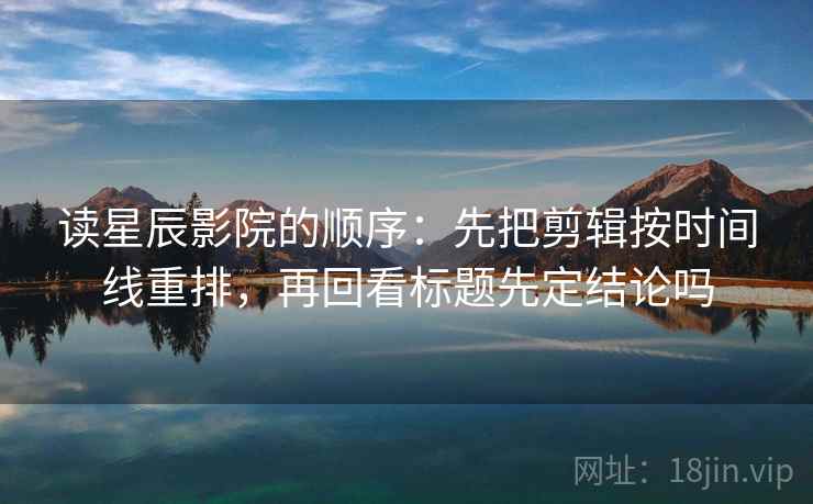 读星辰影院的顺序：先把剪辑按时间线重排，再回看标题先定结论吗